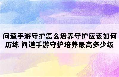 问道手游守护怎么培养守护应该如何历练 问道手游守护培养最高多少级